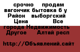 срочно!!! продам вагончик-бытовка б/у. › Район ­ выборгский › Цена ­ 60 000 - Все города Недвижимость » Другое   . Алтай респ.